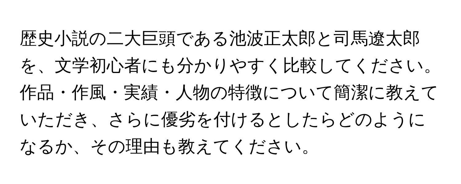 歴史小説の二大巨頭である池波正太郎と司馬遼太郎を、文学初心者にも分かりやすく比較してください。作品・作風・実績・人物の特徴について簡潔に教えていただき、さらに優劣を付けるとしたらどのようになるか、その理由も教えてください。