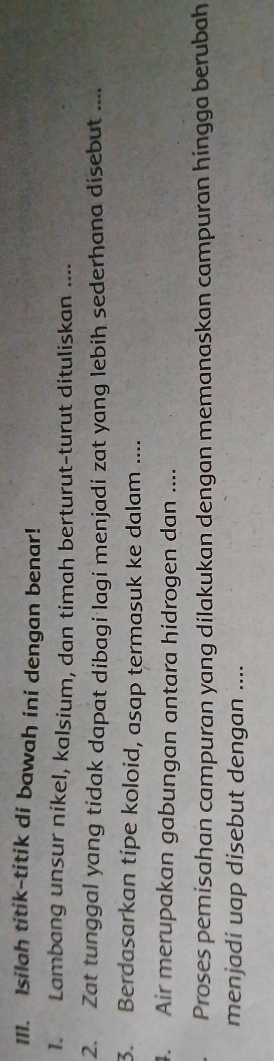 Isilah titik-titik di bawah ini dengan benar! 
1. Lambang unsur nikel, kalsium, dan timah berturut-turut dituliskan .... 
2. Zat tunggal yang tidak dapat dibagi lagi menjadi zat yang lebih sederhana disebut .... 
3. Berdasarkan tipe koloid, asap termasuk ke dalam .... 
4. Air merupakan gabungan antara hidrogen dan .... 
Proses pemisahan campuran yang dilakukan dengan memanaskan campuran hingga berubah 
menjadi uap disebut dengan ....