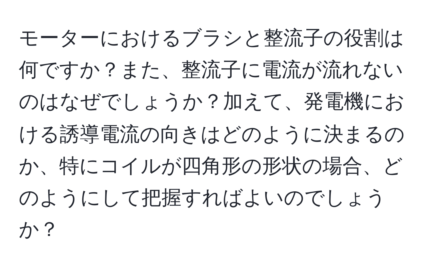 モーターにおけるブラシと整流子の役割は何ですか？また、整流子に電流が流れないのはなぜでしょうか？加えて、発電機における誘導電流の向きはどのように決まるのか、特にコイルが四角形の形状の場合、どのようにして把握すればよいのでしょうか？