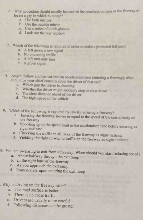 What procedure should usually be used on the acceleration lane or the freeway to
locate a gap in which to merge?
a. Use both mirrors
b. Use the outside mirror
c. Use a series of quick glances
d. Look out the rear window
7. Which of the following is required in order to make a protected left turn?
a. A left green arrow signal
b. No oncoming traffic
c. A left turn only lane
d. A green signal
8. As you follow another car into an acceleration lane (entering a freeway), what
should be your chief concern about the driver of that car?
a. Which gap the driver is choosing
b. Whether the driver might suddenly stop or slow down
c. The clear distance ahead of the driver
d. The high speed of the vehicle
9. Which of the following is required by law for entering a freeway?
a. Entering the freeway slower or equal to the speed of the cars already on
the freeway
b. Speeding up to the speed limit in the acceleration lane before entering as
signs indicate
c. Checking the traffic in all lanes of the freeway as signs indicate
d. Yielding the right of way to traffic on the freeway as signs indicate
10. You are preparing to exit from a freeway. When should you start reducing speed?
a. About halfway through the exit ramp
b. In the right lane of the freeway
c. As you approach the exit ramp
d. Immediately upon entering the exit ramp
. Why is driving on the freeway safer?
a. The road surface is better
b. There is no cross traffic
c. Drivers are usually more careful
d. Following distances can be greater