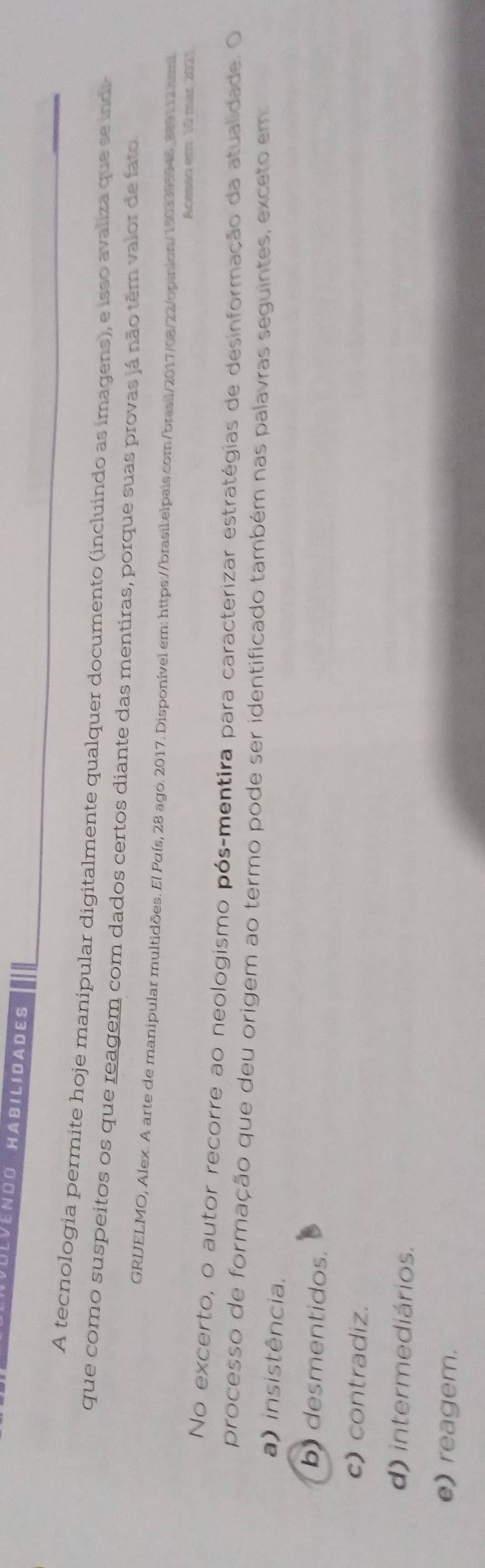 LVENDO HABILIDADES
A tecnologia permite hoje manipular digitalmente qualquer documento (incluindo as imagens), e isso avaliza que se indi-
que como suspeitos os que reagem com dados certos diante das mentiras, porque suas provas já não têm valor de fato
GRIELMO, Alex. A arte de manipular multidões. El Puís, 28 ago. 2017. Disponível em: https://brasil:elpais.com/brasil/2017/08/22/opinion/1503395946_889112.htmi
Acesso em: 10 mar 2021
No excerto, o autor recorre ao neologismo pós-mentira para caracterizar estratégias de desinformação da atualidade. O
processo de formação que deu origem ao termo pode ser identificado também nas palavras seguintes, exceto em:
a) insistência.
b) desmentidos.
c) contradiz.
d) intermediários.
e) reagem.