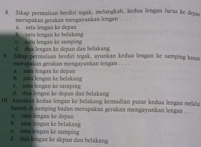 Sikap permulaan berdiri tegak, melangkah, kedua lengan lurus ke depan
merupakan gerakan mengayunkan lengan . . . .
a. satu lengan ke depan
b. satu lengan ke belakang
c. satu lengan ke samping
d. dua lengan ke depan dan belakang
9. Sikap permulaan berdiri tegak, ayunkan kedua lengan ke samping kanan
merupakan gerakan mengayunkan lengan . . . .
a. satu lengan ke depan
b. satu lengan ke belakang
c. satu lengan ke samping
d. dua lengan ke depan dan belakang
10. Ayunkan kedua lengan ke belakang kemudian putar kedua lengan melalui
bawah di samping badan merupakan gerakan mengayunkan lengan . . . .
a. satu lengan ke depan
b. satu lengan ke belakang
c. satu lengan ke samping
d. dua lengan ke depan dan belakang