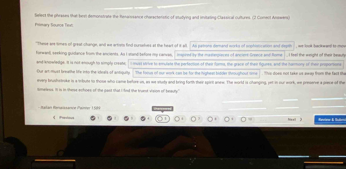 Select the phrases that best demonstrate the Renaissance characteristic of studying and imitating Classical cultures. (2 Correct Answers) 
Primary Source Text: 
"These are times of great change, and we artists find ourselves at the heart of it all. As patrons demand works of sophistication and depth , we look backward to mov 
forward, seeking guidance from the ancients. As I stand before my canvas, inspired by the masterpieces of ancient Greece and Rome , I feel the weight of their beauty 
and knowledge. It is not enough to simply create; I must strive to emulate the perfection of their forms, the grace of their figures, and the harmony of their proportions 
Our art must breathe life into the ideals of antiquity. The focus of our work can be for the highest bidder throughout time . This does not take us away from the fact tha 
every brushstroke is a tribute to those who came before us, as we study and bring forth their spirit anew. The world is changing, yet in our work, we preserve a piece of the 
timeless. It is in these echoes of the past that I find the truest vision of beauty." 
- Italian Renaissance Painter 1589 Unanswered 
《 Previous 2 3 5 6 10 
Next ) Review & Subm