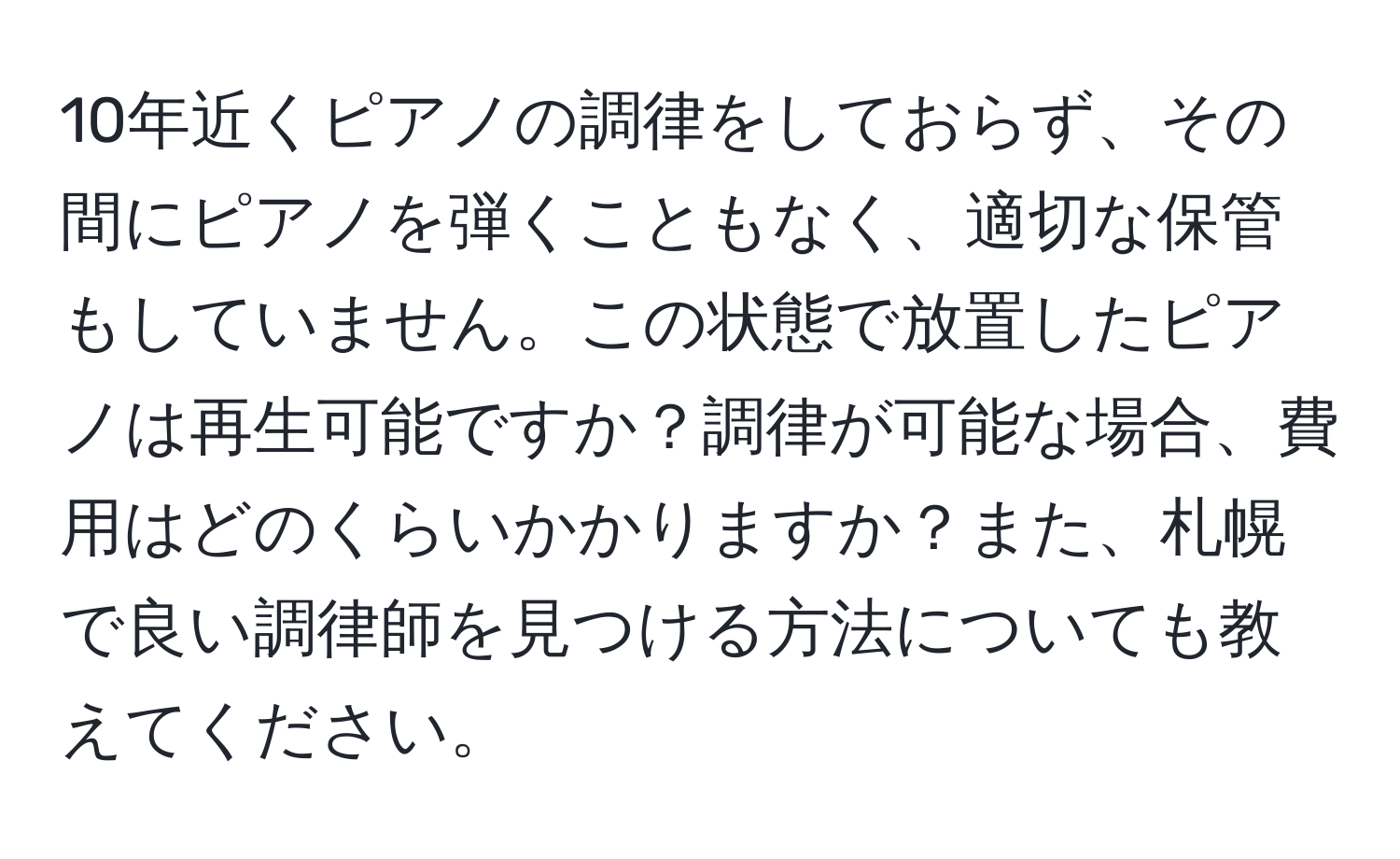 10年近くピアノの調律をしておらず、その間にピアノを弾くこともなく、適切な保管もしていません。この状態で放置したピアノは再生可能ですか？調律が可能な場合、費用はどのくらいかかりますか？また、札幌で良い調律師を見つける方法についても教えてください。