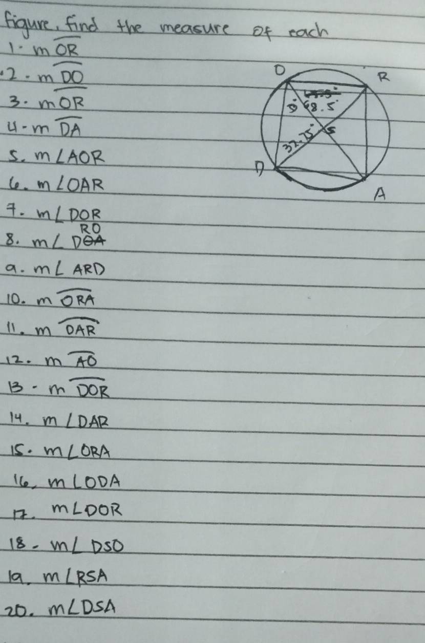 figure, find the measure of each
1- moverline OR
12. mwidehat DO
3. moverline OR
u- moverline DA
5. m∠ AOR
Ce. m∠ OAR. m∠ DOR
RC
8. m∠ D
a. m∠ ARD
10. mwidehat ORA
11. mwidehat OAR
12. moverline AO
B. mwidehat DOR
14. m∠ DAR
i5. m∠ ORA
1Co, m∠ ODA
1. m∠ DOR
18. m∠ DSO
1a. m∠ RSA
20. m∠ DSA