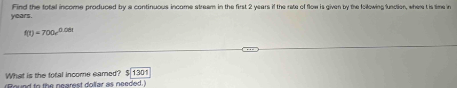 Find the total income produced by a continuous income stream in the first 2 years if the rate of flow is given by the following function, where t is time in
years.
f(t)=700e^(0.08t)
What is the total income earned? $ 1301
(Round to the nearest dollar as needed.)