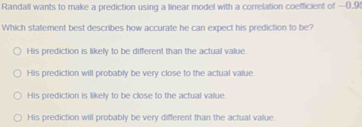 Randall wants to make a prediction using a linear model with a correlation coefficient of —0.95
Which statement best describes how accurate he can expect his prediction to be?
His prediction is likely to be different than the actual value.
His prediction will probably be very close to the actual value.
His prediction is likely to be close to the actual value.
His prediction will probably be very different than the actual value.