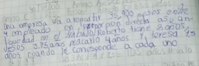 Amiga A=300
beginarrayr  40encloselongdiv 34,000endarray oni Pesos Amigo c=850 pesos 
Wha empresa 8Q a repartir 35, 900 pesos enthe 
amigo C 
y emoleado en poporton directa ask an- 
Have dad en el frabado. Roberto tiene, 3an0s 
Jesos 3. 75, ahos macario yanos Y teresa 15
anos coando 1e conesponde a cada (no 
dd 3.75+4+1.5=1135 ands deaala 
soanpe