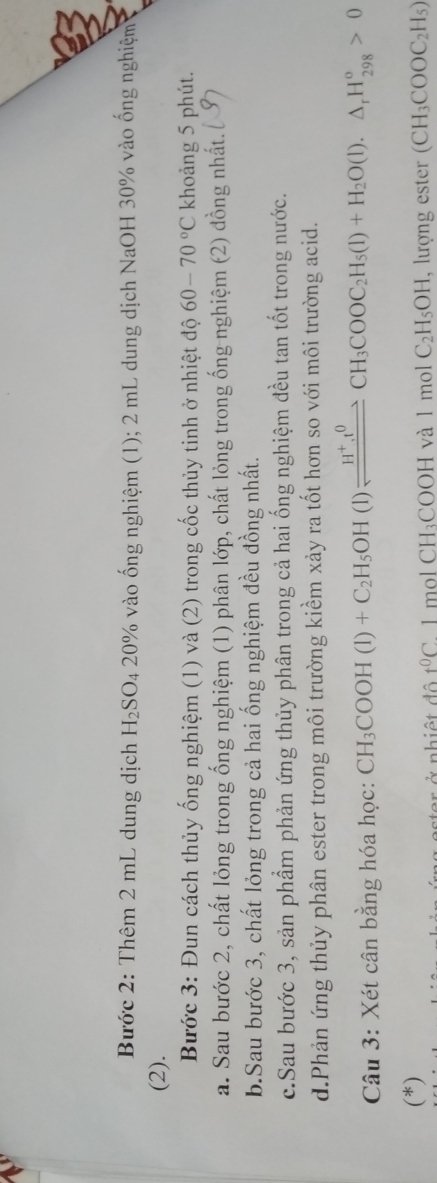 Bước 2: Thêm 2 mL dung dịch H_2SO_4 20% vào ống nghiệm (1); 2 mL dung dịch NaOH 30% vào ống nghiệm 
(2). 
Bước 3: Đun cách thủy ống nghiệm (1) và (2) trong cốc thủy tinh ở nhiệt độ 60-70°C khoảng 5 phút. 
a. Sau bước 2, chất lỏng trong ống nghiệm (1) phân lớp, chất lỏng trong ống nghiệm (2) đồng nhất. [ Ý 
b.Sau bước 3, chất lỏng trong cả hai ống nghiệm đều đồng nhất. 
c.Sau bước 3, sản phầm phản ứng thủy phân trong cả hai ống nghiệm đều tan tốt trong nước. 
d.Phản ứng thủy phân ester trong môi trường kiềm xảy ra tốt hơn so với môi trường acid. 
Câu 3: Xét cân bằng hóa học: CH_3COOH(l)+C_2H_5OH(l)leftharpoons CH_3COOC_2H_5(l)+H_2O(l).△ _rH_(298)^o>0
(*) (CH_3COOC_2H_5)
nhiệ t đ ộ t^0C° 1 mol CH_3COOHva1molC_2H_5OH , lượng ester