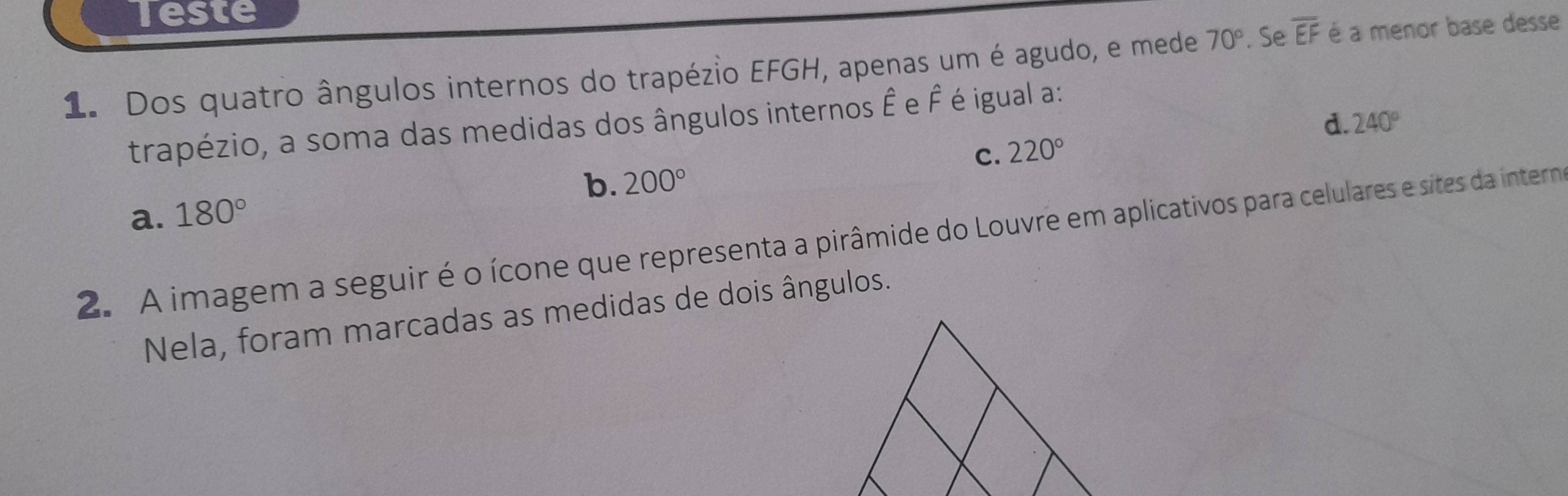 Teste
1. Dos quatro ângulos internos do trapézio EFGH, apenas um é agudo, e mede 70°. Se overline EF é a menor base desse
trapézio, a soma das medidas dos ângulos internos Ê e É é igual a:
d. 240°
C 220°
b. 200°
a. 180°
2. A imagem a seguir é o ícone que representa a pirâmide do Louvre em aplicativos para celulares e sites da interno
Nela, foram marcadas as medidas de dois ângulos.