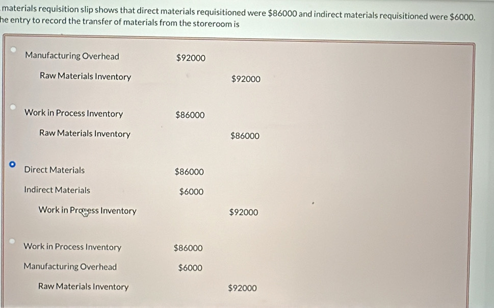 materials requisition slip shows that direct materials requisitioned were $86000 and indirect materials requisitioned were $6000. 
he entry to record the transfer of materials from the storeroom is 
Manufacturing Overhead $92000
Raw Materials Inventory $92000
Work in Process Inventory $86000
Raw Materials Inventory $86000
Direct Materials $86000
Indirect Materials $6000
Work in Process Inventory $92000
Work in Process Inventory $86000
Manufacturing Overhead $6000
Raw Materials Inventory $92000