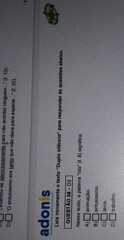 □ Levantou-se silenciosamente para não acordar ninguém..'' (f. 13).
D) □ "O entusiasmo era tanto que não dava para esperar..." (f. 22).
14
adonis
SP ECG
Leia novamente o texto “Duplo silêncio” para responder às questões abaixo.
QUESTÃO 38 - D3
Nesse texto, a palavra "lida" (ξ. 8) significa
A) □ animação.
B) □ entusiasmo.
C) □ terra.
D) □ trabalho.