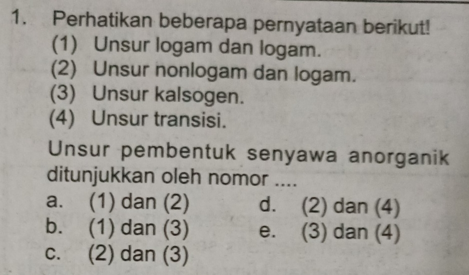 Perhatikan beberapa pernyataan berikut!
(1) Unsur logam dan logam.
(2) Unsur nonlogam dan logam.
(3) Unsur kalsogen.
(4) Unsur transisi.
Unsur pembentuk senyawa anorganik
ditunjukkan oleh nomor ....
a. (1) dan (2) d. (2) dan (4)
b. (1) dan (3) e. (3) dan (4)
c. (2) dan (3)