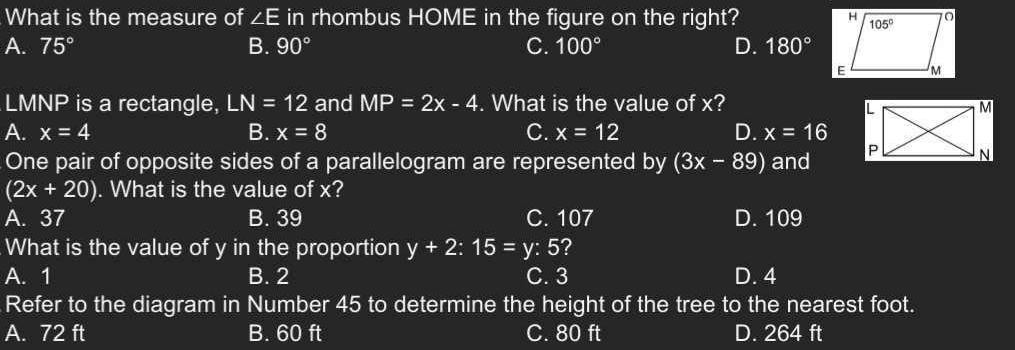 What is the measure of ∠ E in rhombus HOME in the figure on the right?
A. 75° B. 90° C. 100° D. 180°
LMNP is a rectangle, LN=12 and MP=2x-4. What is the value of x?
A. x=4 B. x=8 C. x=12 D. x=16
One pair of opposite sides of a parallelogram are represented by (3x-89) and
(2x+20). What is the value of x?
A. 37 B. 39 C. 107 D. 109
What is the value of y in the proportion y+2:15=y: 5?
A. 1 B. 2 C. 3 D. 4
Refer to the diagram in Number 45 to determine the height of the tree to the nearest foot.
A. 72 ft B. 60 ft C. 80 ft D. 264 ft