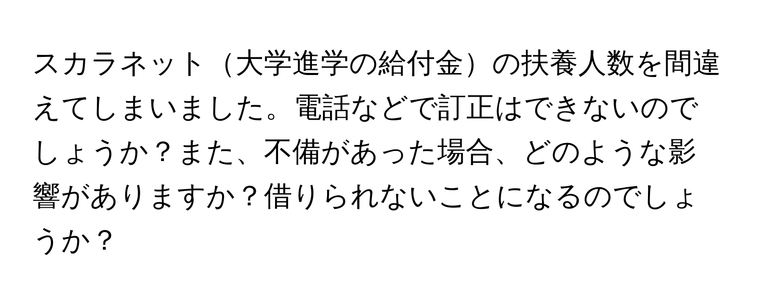 スカラネット大学進学の給付金の扶養人数を間違えてしまいました。電話などで訂正はできないのでしょうか？また、不備があった場合、どのような影響がありますか？借りられないことになるのでしょうか？