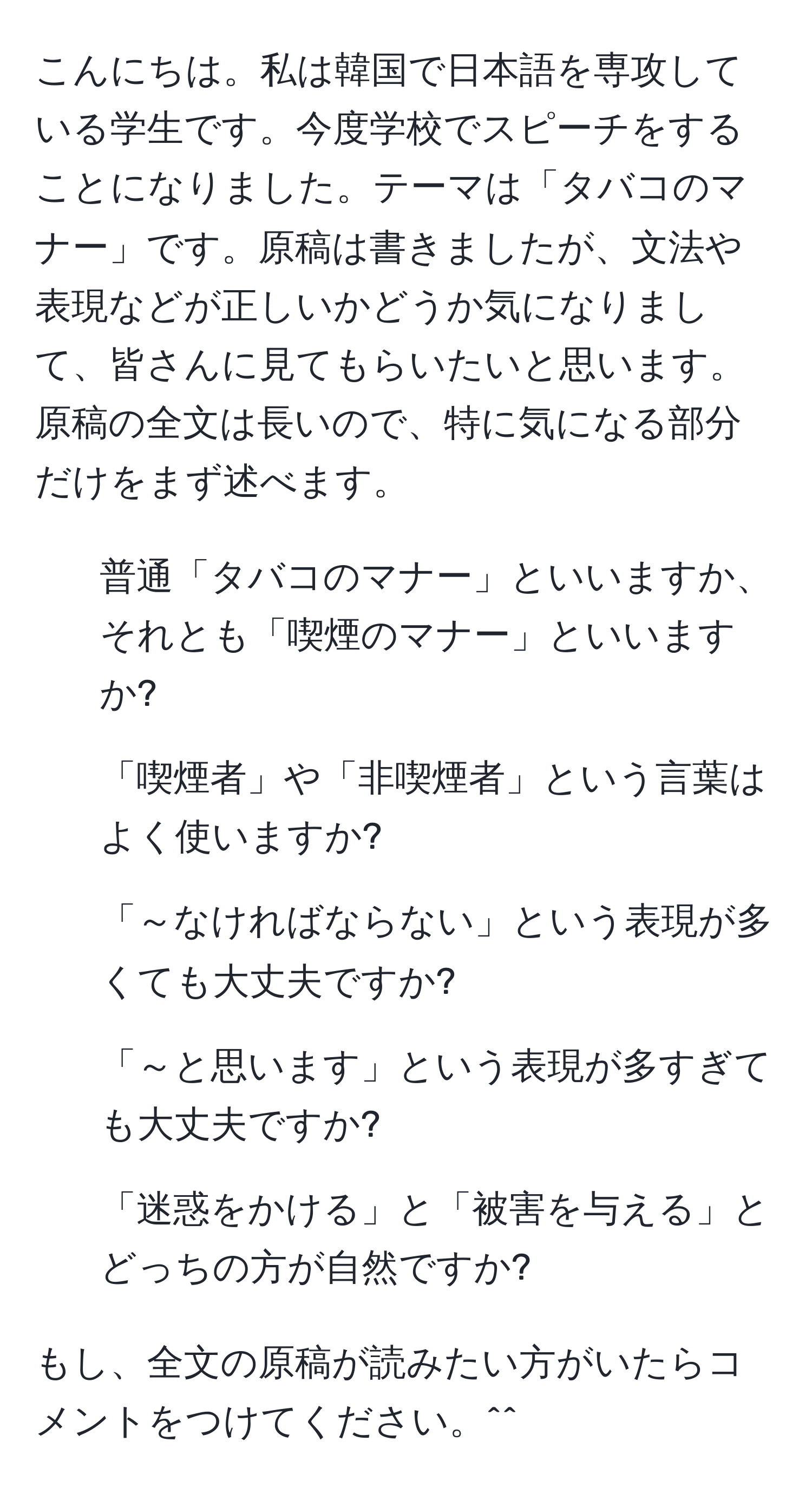 こんにちは。私は韓国で日本語を専攻している学生です。今度学校でスピーチをすることになりました。テーマは「タバコのマナー」です。原稿は書きましたが、文法や表現などが正しいかどうか気になりまして、皆さんに見てもらいたいと思います。原稿の全文は長いので、特に気になる部分だけをまず述べます。

1. 普通「タバコのマナー」といいますか、それとも「喫煙のマナー」といいますか?
2. 「喫煙者」や「非喫煙者」という言葉はよく使いますか?
3. 「～なければならない」という表現が多くても大丈夫ですか?
4. 「～と思います」という表現が多すぎても大丈夫ですか?
5. 「迷惑をかける」と「被害を与える」とどっちの方が自然ですか?

もし、全文の原稿が読みたい方がいたらコメントをつけてください。^^