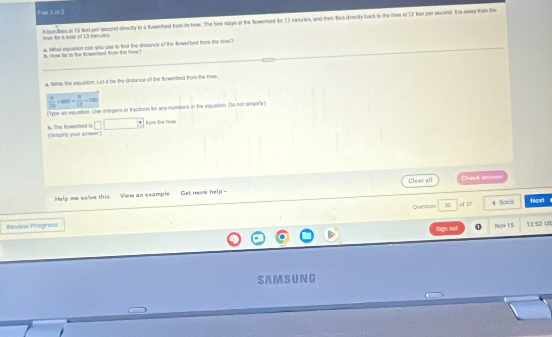 Pur 2 of 2
Abeefies at 15 leet per second directy to a flowerbed from its hive. The bee stays at the flowerbied for 11 minutes, and then fies directly back to the hive at 12 feet per second. Itis away from the
hive for a total of 13 minutes.
a. What equation can you use to find the distance of the flowerbed from the hive?
b. How far is the Sowerbed from the hive?
a, Wrtte the equation. Let d be the distance of the fowerbed from the hive
 d/15 +660+ d/12 =780
(Type an equation. Use integers or fractions for any numbers in the equation. Do not simplily)
b. The Rowerbed is □ □ from the hive
(Simplity your answer)
Help me solve this View an example Get more help - Clear all Cheok anawer
Question 30 of 37  Back Next
Review Progress Nov 15 12:52 US
Sign aut
SAM SUNG