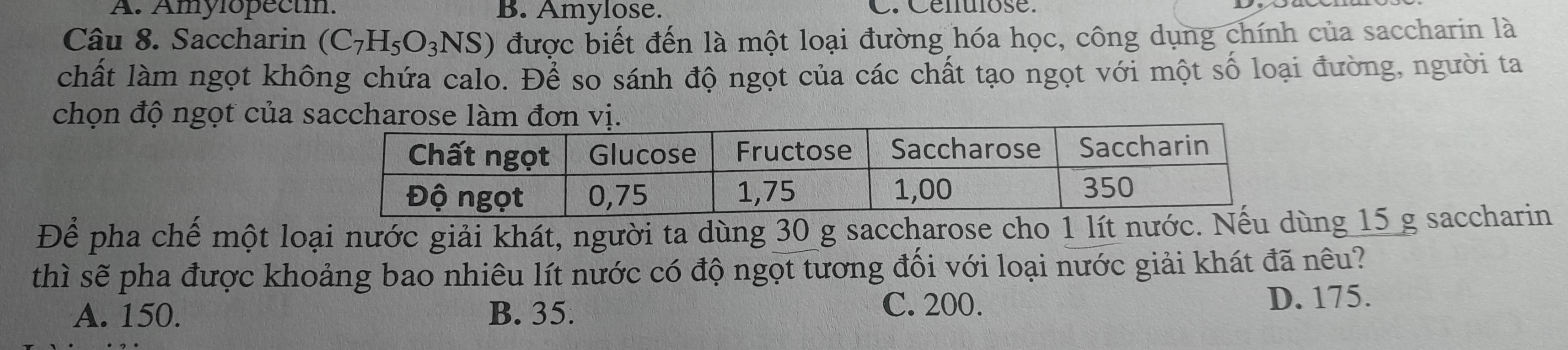 A. Amylopectin. B. Amylose. C. Cenulose.
Câu 8. Saccharin (C_7H_5O_3NS) được biết đến là một loại đường hóa học, công dụng chính của saccharin là
chất làm ngọt không chứa calo. Để so sánh độ ngọt của các chất tạo ngọt với một số loại đường, người ta
chọn độ ngọt của s
Để pha chế một loại nước giải khát, người ta dùng 30 g saccharose cho 1 lít nước.ng 15 g saccharin
thì sẽ pha được khoảng bao nhiêu lít nước có độ ngọt tương đối với loại nước giải khát đã nêu?
A. 150. B. 35.
C. 200. D. 175.