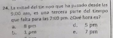 La mitad del tiempo que ha pasado desde las
9:00 ar, es una tercera parte del tiempo
que falta para las 7:00 pm. ¿Qué hora es?
a. 8 pm d. 5 pm
b. 1 pm e. 7 pm