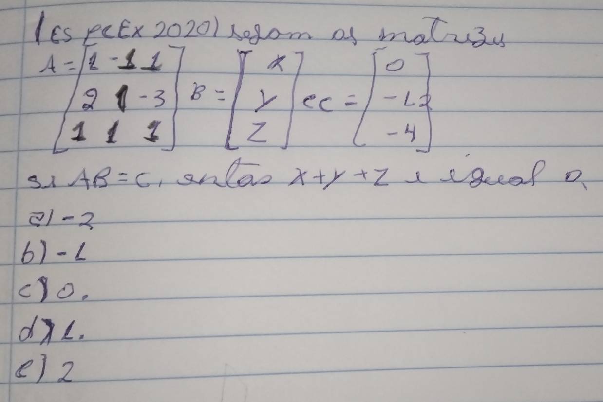 I6s peEx 20201 x0gom of matus
A=beginbmatrix 4&-1&1 2&1&-3 1&1&3endbmatrix B=beginbmatrix x y zendbmatrix ec=beginbmatrix 0 -12 -4endbmatrix
31 AB=C ,anlao x+y+z sgeeaf o
11 -2
6) -1
cYo.
dL.
e) 2