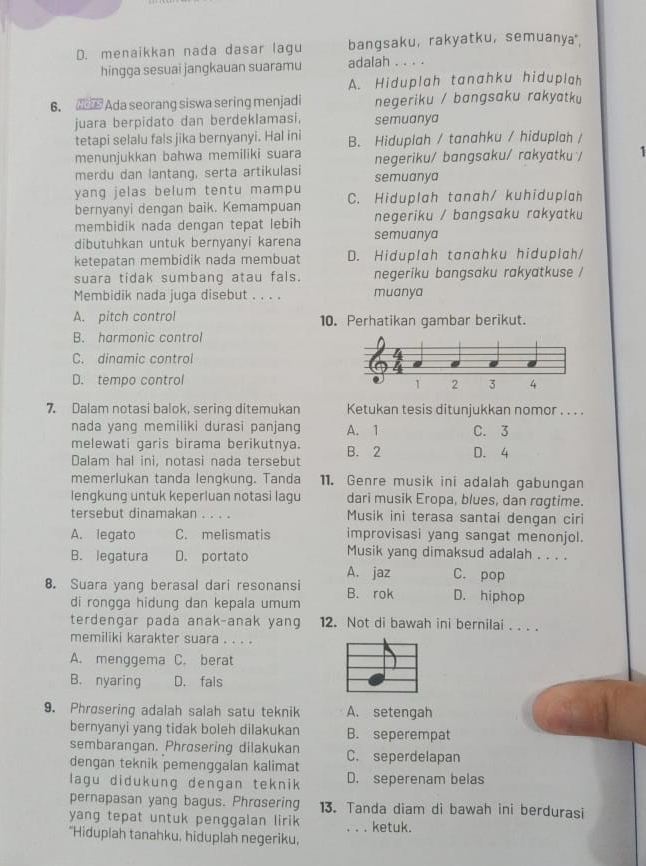 D. menaikkan nada dasar lagu bangsaku， rakyatku， semuanya"
hingga sesuai jangkauan suaramu adalah . . . .
A. Hiduplah tanahku hiduplah
6. Ada seorang siswa sering menjadi negeriku / bangsaku rakyatku
juara berpidato dan berdeklamasi, semuanya
tetapi selalu fals jika bernyanyi. Hal ini B. Hiduplah / tanahku / hiduplah /
menunjukkan bahwa memiliki suara negeriku/ bangsaku/ rakyatku / 1
merdu dan lantang, serta artikulasi semuanya
yang jelas belum tentu mampu C. Hiduplah tanah/ kuhiduplah
bernyanyi dengan baik. Kemampuan
membidik nada dengan tepat lebih semuanya negeriku / bangsaku rakyatku
dibutuhkan untuk bernyanyi karena
ketepatan membidik nada membuat D. Hiduplah tanahku hiduplah/
suara tidak sumbang atau fals. muanya negeriku bangsaku rakyatkuse /
Membidik nada juga disebut . . . .
A. pitch control 10. Perhatikan gambar berikut.
B. harmonic control
C. dinamic control
D. tempo control
7. Dalam notasi balok, sering ditemukan Ketukan tesis ditunjukkan nomor . . . .
nada yang memiliki durasi panjang A. 1 C. 3
melewati garis birama berikutnya.
Dalam hal ini, notasi nada tersebut B. 2 D. 4
memerlukan tanda lengkung. Tanda 11. Genre musik ini adalah gabungan
lengkung untuk keperluan notasi lagu dari musik Eropa, blues, dan rogtime.
tersebut dinamakan ... Musik ini terasa santai dengan ciri
A. legato C. melismatis improvisasi yang sangat menonjol.
B. legatura D. portato Musik yang dimaksud adalah . . . .
A. jaz C. pop
8. Suara yang berasal dari resonansi B. rok D. hiphop
di rongga hidung dan kepala umum
terdengar pada anak-anak yang 12. Not di bawah ini bernilai . . . .
memiliki karakter suara . . . .
A. menggema C. berat
B. nyaring D. fals
9. Phrøsering adalah salah satu teknik A. setengah
bernyanyi yang tidak boleh dilakukan B. seperempat
sembarangan. Phrosering dilakukan
dengan teknik pemenggalan kalimat C. seperdelapan
lagu didukung dengan teknik D. seperenam belas
pernapasan yang bagus. Phrasering 13. Tanda diam di bawah ini berdurasi
yang tepat untuk penggalan lirik . . . ketuk.
"Hiduplah tanahku, hiduplah negeriku,