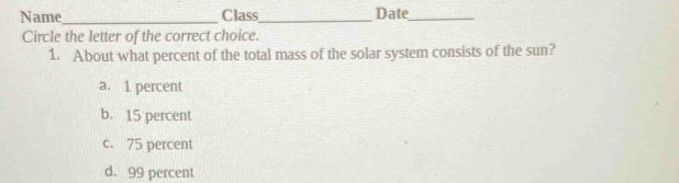 Name_ Class_ Date_
Circle the letter of the correct choice.
1. About what percent of the total mass of the solar system consists of the sun?
a. 1 percent
b. 15 percent
c. 75 percent
d. 99 percent