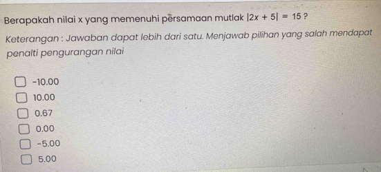 Berapakah nilai x yang memenuhi përsamaan mutlak |2x+5|=15 ?
Keterangan : Jawaban dapat lebih dari satu. Menjawab pilihan yang salah mendapat
penalti pengurangan nilai
-10.00
10.00
0.67
0.00
-5.00
5.00