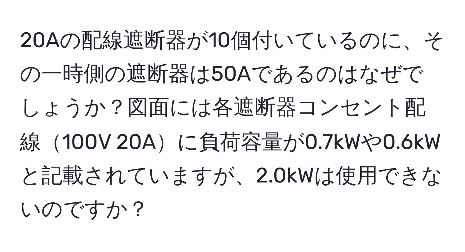 20Aの配線遮断器が10個付いているのに、その一時側の遮断器は50Aであるのはなぜでしょうか？図面には各遮断器コンセント配線100V 20Aに負荷容量が0.7kWや0.6kWと記載されていますが、2.0kWは使用できないのですか？