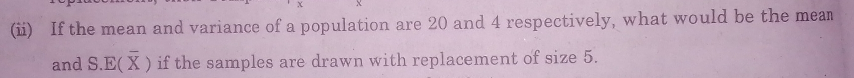 (ii) If the mean and variance of a population are 20 and 4 respectively, what would be the mean 
and S.E(overline X) if the samples are drawn with replacement of size 5.