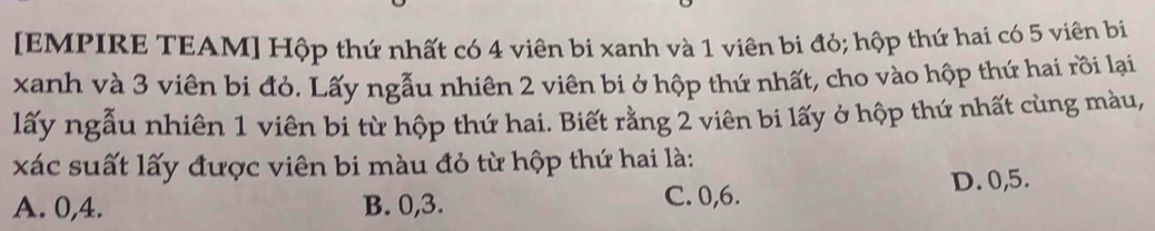 [EMPIRE TEAM] Hộp thứ nhất có 4 viên bi xanh và 1 viên bi đỏ; hộp thứ hai có 5 viên bi
xanh và 3 viên bi đỏ. Lấy ngẫu nhiên 2 viên bi ở hộp thứ nhất, cho vào hộp thứ hai rồi lại
lấy ngẫu nhiên 1 viên bi từ hộp thứ hai. Biết rằng 2 viên bi lấy ở hộp thứ nhất cùng màu,
xác suất lấy được viên bi màu đỏ từ hộp thứ hai là:
A. 0, 4. B. 0, 3. C. 0, 6. D. 0, 5.