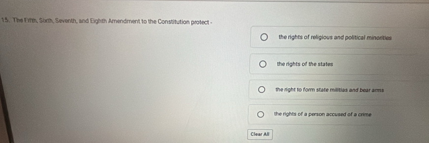 The Eifth, Sixth, Seventh, and Eighth Amendment to the Constitution protect -
the rights of religious and political minorities
the rights of the states
the right to form state militias and bear arms
the rights of a person accused of a crime
Clear All