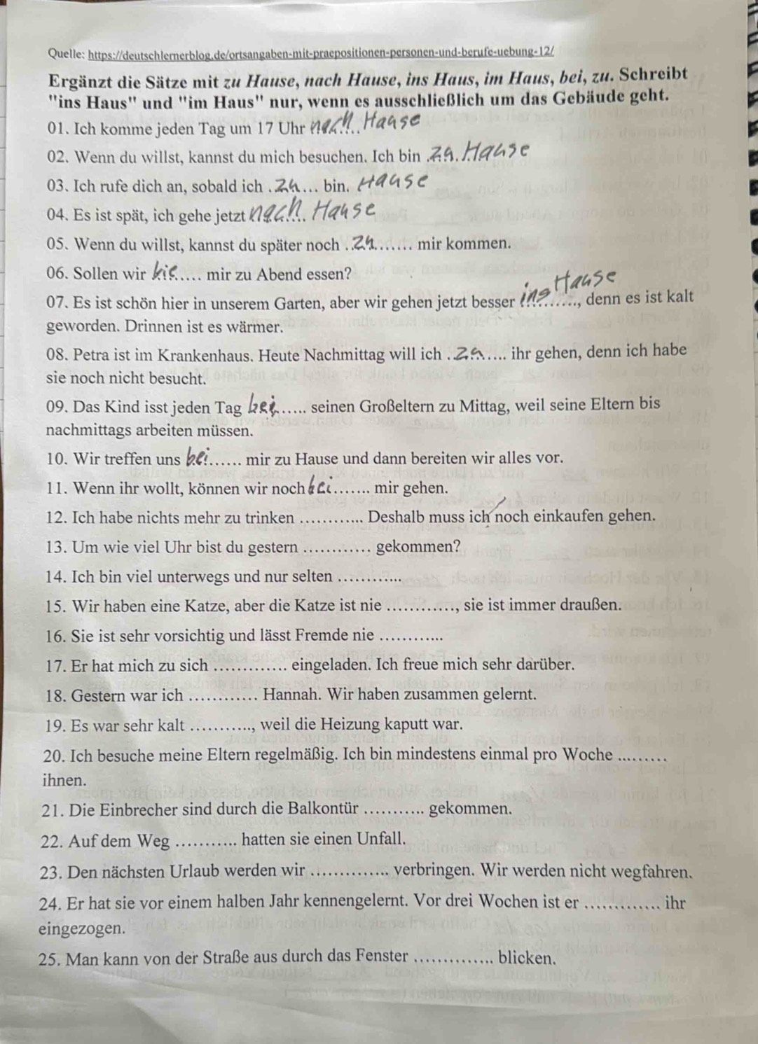 Quelle: https://deutschlernerblog.de/ortsangaben-mit-praepositionen-personen-und-berufe-uebung-12/
Ergänzt die Sätze mit zu Hause, nach Hause, ins Haus, im Haus, bei, zu. Schreibt
"ins Haus" und ''im Haus' nur, wenn es ausschließlich um das Gebäude geht.
01. Ich komme jeden Tag um 17 Uhr
02. Wenn du willst, kannst du mich besuchen. Ich bin .
03. Ich rufe dich an, sobald ich .... bin.
04. Es ist spät, ich gehe jetzt
05. Wenn du willst, kannst du später noch . …… mir kommen.
06. Sollen wir _mir zu Abend essen?
07. Es ist schön hier in unserem Garten, aber wir gehen jetzt besser _., denn es ist kalt
geworden. Drinnen ist es wärmer.
08. Petra ist im Krankenhaus. Heute Nachmittag will ich ..... ihr gehen, denn ich habe
sie noch nicht besucht.
09. Das Kind isst jeden Tag _seinen Großeltern zu Mittag, weil seine Eltern bis
nachmittags arbeiten müssen.
10. Wir treffen uns_ mir zu Hause und dann bereiten wir alles vor.
1. Wenn ihr wollt, können wir noch _mir gehen.
12. Ich habe nichts mehr zu trinken _Deshalb muss ich noch einkaufen gehen.
13. Um wie viel Uhr bist du gestern _gekommen?
14. Ich bin viel unterwegs und nur selten_
15. Wir haben eine Katze, aber die Katze ist nie _sie ist immer draußen.
16. Sie ist sehr vorsichtig und lässt Fremde nie_
17. Er hat mich zu sich _eingeladen. Ich freue mich sehr darüber.
18. Gestern war ich _Hannah. Wir haben zusammen gelernt.
19. Es war sehr kalt _weil die Heizung kaputt war.
20. Ich besuche meine Eltern regelmäßig. Ich bin mindestens einmal pro Woche_
ihnen.
21. Die Einbrecher sind durch die Balkontür _gekommen.
22. Auf dem Weg_ hatten sie einen Unfall.
23. Den nächsten Urlaub werden wir _verbringen. Wir werden nicht wegfahren.
24. Er hat sie vor einem halben Jahr kennengelernt. Vor drei Wochen ist er _ihr
eingezogen.
25. Man kann von der Straße aus durch das Fenster _blicken.