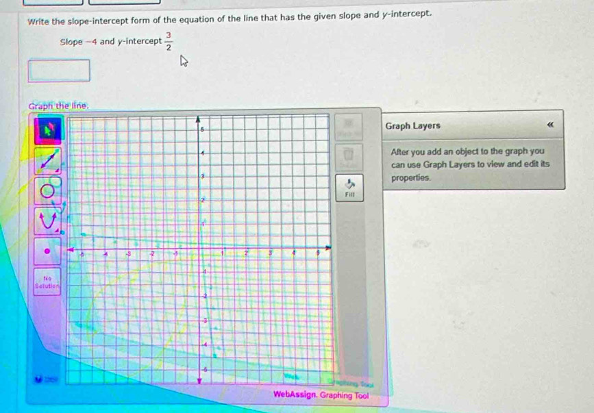 Write the slope-intercept form of the equation of the line that has the given slope and y-intercept. 
Slope - -4 and y-intercept  3/2 
Graph he line. 
Graph Layers 《 
After you add an object to the graph you 
can use Graph Layers to view and edit its 
properties. 
Fill 
tio 
Solution 
hing Toại 
WebAssign. Graphing Tool