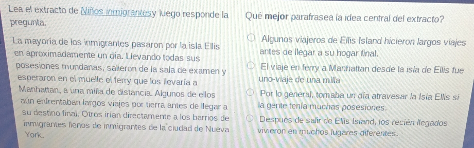 Lea el extracto de Niños inmigrantesy luego responde la Qué mejor parafrasea la idea central del extracto? 
pregunta. 
Algunos viajeros de Ellis Island hicieron largos viajes 
La mayoría de los inmigrantes pasaron por la isla Ellis antes de llegar a su hogar final. 
en aproximadamente un día. Llevando todas sus 
posesiones mundanas, salieron de la sala de examen y El viaje en ferry a Manhattan desde la isla de Ellis fue 
esperaron en el muelle el ferry que los llevaría a uno-viaje de una milla 
Manhattan, a una milla de distancia. Algunos de ellos Por lo general, tomaba un día atravesar la Isla Ellis si 
aún enfrentaban largos viajes por tierra antes de llegar a la gente tenía muchas posesiones. 
su destino final. Otros irían directamente a los barrios de Después de salir de Ellis Island, los recién llegados 
inmigrantes llenos de inmigrantes de la ciudad de Nueva vivieron en muchos lugares diferentes. 
York.