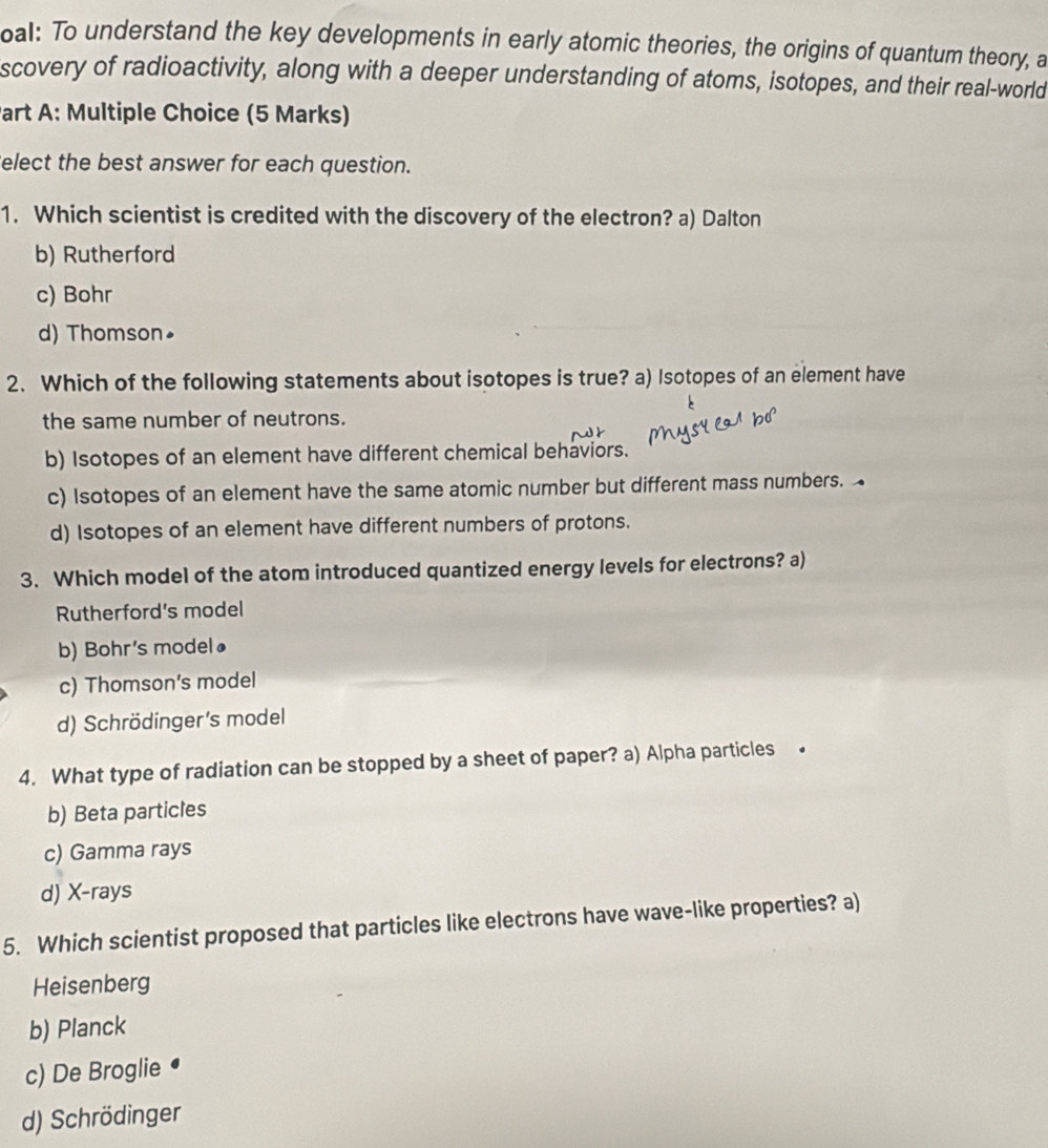 oal: To understand the key developments in early atomic theories, the origins of quantum theory, a
scovery of radioactivity, along with a deeper understanding of atoms, isotopes, and their real-world
Part A: Multiple Choice (5 Marks)
elect the best answer for each question.
1. Which scientist is credited with the discovery of the electron? a) Dalton
b) Rutherford
c) Bohr
d) Thomson•
2. Which of the following statements about isotopes is true? a) Isotopes of an element have
the same number of neutrons.
b) Isotopes of an element have different chemical behaviors.
c) Isotopes of an element have the same atomic number but different mass numbers.
d) Isotopes of an element have different numbers of protons.
3. Which model of the atom introduced quantized energy levels for electrons? a)
Rutherford's model
b) Bohr's modelø
c) Thomson's model
d) Schrödinger's model
4. What type of radiation can be stopped by a sheet of paper? a) Alpha particles
b) Beta particles
c) Gamma rays
d) X-rays
5. Which scientist proposed that particles like electrons have wave-like properties? a)
Heisenberg
b) Planck
c) De Broglie
d) Schrödinger