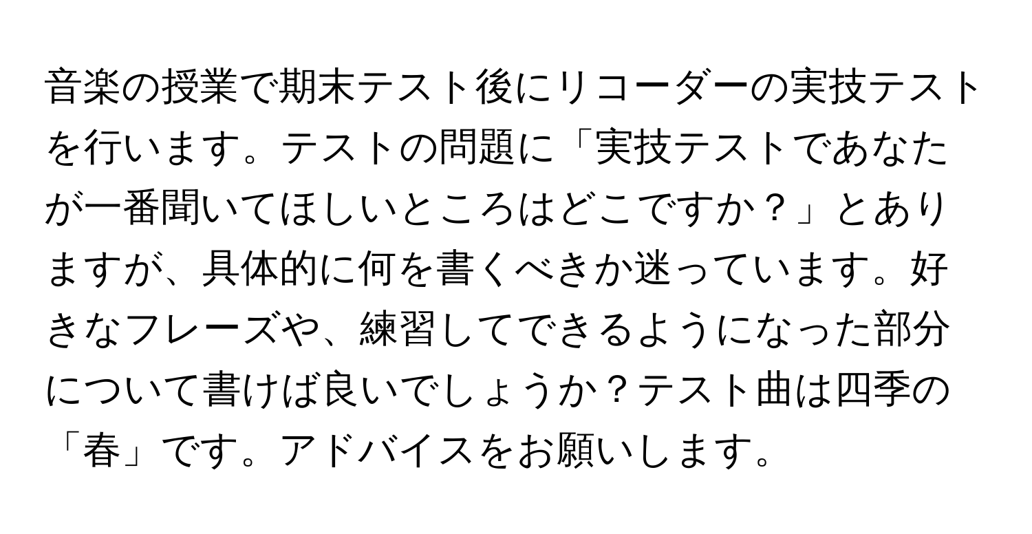 音楽の授業で期末テスト後にリコーダーの実技テストを行います。テストの問題に「実技テストであなたが一番聞いてほしいところはどこですか？」とありますが、具体的に何を書くべきか迷っています。好きなフレーズや、練習してできるようになった部分について書けば良いでしょうか？テスト曲は四季の「春」です。アドバイスをお願いします。