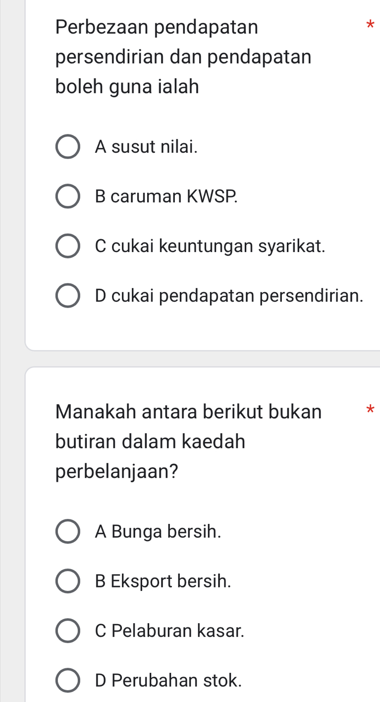 Perbezaan pendapatan
*
persendirian dan pendapatan
boleh guna ialah
A susut nilai.
B caruman KWSP.
C cukai keuntungan syarikat.
D cukai pendapatan persendirian.
Manakah antara berikut bukan *
butiran dalam kaedah
perbelanjaan?
A Bunga bersih.
B Eksport bersih.
C Pelaburan kasar.
D Perubahan stok.