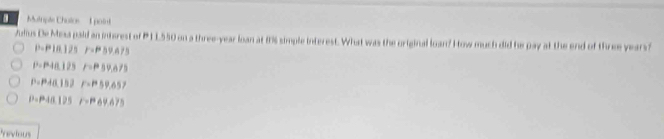 Mutiple Chalos 1point
Julius De Mesa pald an inisrest of P 1 L550 on a three-year loan at 1s simple interest. What was the original loan? How much did he pay at the end of three years
p=10.125 F=59.A75
P=P48.125 F=59.675
P=P40.152 F=59.657
P=P40.125 F=69.675
Yevious