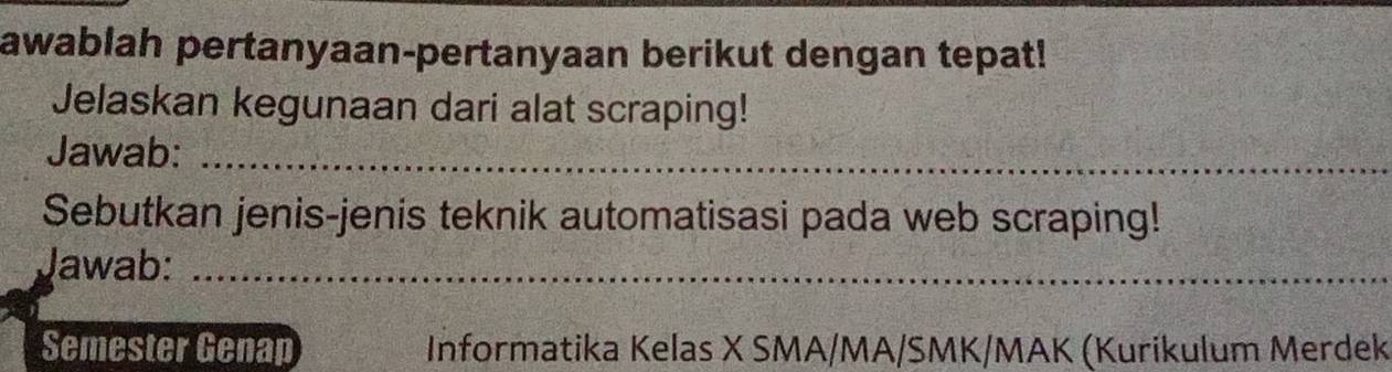 awablah pertanyaan-pertanyaan berikut dengan tepat! 
Jelaskan kegunaan dari alat scraping! 
Jawab:_ 
Sebutkan jenis-jenis teknik automatisasi pada web scraping! 
Jawab:_ 
Semester Genap Informatika Kelas X SMA/MA/SMK/MAK (Kurikulum Merdek