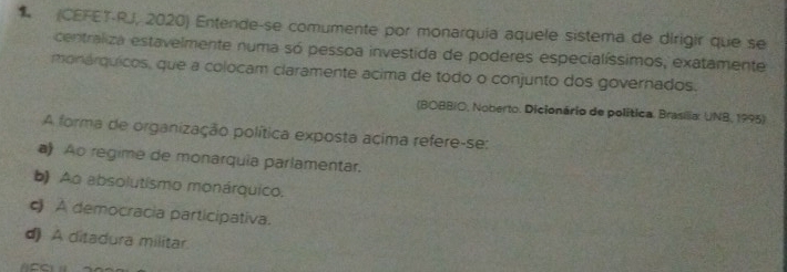 (CEFET-RJ, 2020) Entende-se comumente por monarquía aquele sistema de dirigir que se
centraliza estavelmente numa só pessoa investida de poderes especialíssimos, exatamente
monárquicos, que a colocam claramente acima de todo o conjunto dos governados.
(BOBBIO, Noberto. Dicionário de política. Brasilia: UNB, 1995)
A forma de organização política exposta acima refere-se:
a Ao regime de monarquia parlamentar.
b) Ao absolutismo monárquico.
c) A democracia participativa.
d) A ditadura militar
ACC