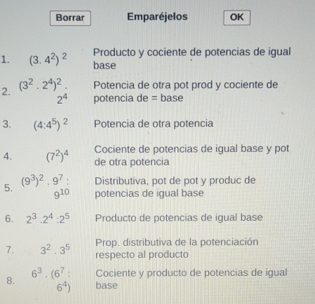 Borrar Emparéjelos OK 
Producto y cociente de potencias de igual 
1. (3.4^2)^2 base 
2. (3^2.2^4)^2. Potencia de otra pot prod y cociente de
2^4 potencia de = base 
3. (4:4^5)^2 Potencia de otra potencia 
Cociente de potencias de igual base y pot 
4. (7^2)^4 de otra potencia 
5. (9^3)^2· 9^7 : Distributiva, pot de pot y produc de
9^(10) potencias de igual base 
6. 2^3.2^4:2^5 Producto de potencias de igual base 
Prop. distributiva de la potenciación 
7. 3^2· · 3^5 respecto al producto
6^3· (6^7 : Cociente y producto de potencias de igual 
8.
6^4) base