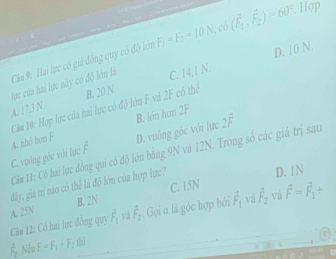 a
Câu 9: Hai lực có giá đồng quy có độ lớn F_1=F_2=10N, co(vector F_1,vector F_2)=60°. . Hợp
D. 10 N.
B. 20 N. C. 14,1 N.
lực của hai lực này có độ lớn là
Câu 10: Hợp lực của hai lực có độ lớn F và 2F có thể
A. 17, 3 N.
B. lớn hơn 2F
A. nhỏ hơn F
C. vuông góc với lực vector F D. vuông góc với lực 2vector F
Câu 11: Có hai lực đồng qui có độ lớn bằng 9N và 12N. Trong số các giá trị sau
đây, giả trị nào có thể là độ lớn của hợp lực?
D. 1N
B. 2N C. 15N
Câu 12: Có hai lực đồng quy vector F_1 và vector F_2. Gọi α là góc hợp bởi vector F_1 và vector F_2 và vector F=vector F_1+
A. 25N
vector F_2 Nếu F=F_1+F_2thi