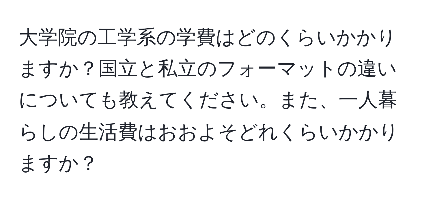 大学院の工学系の学費はどのくらいかかりますか？国立と私立のフォーマットの違いについても教えてください。また、一人暮らしの生活費はおおよそどれくらいかかりますか？