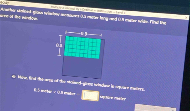 eady Multiply a Decimal By a Decimal — Instruction — Level E 
Another stained-glass window measures 0.5 meter long and 0.9 meter wide. Find the 
area of the window. 
Now, find the area of the stained-glass window in square meters.
0.5 meter× 0.9 meter = square meter