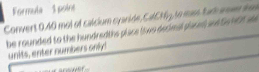 'Formula 1 poin 
Convert 0.40 mol of calcium cyanide, CalCNy, to mar tade arever se 
be rounded to the hundredths place (iwo dedimal placed and Do hOt a 
units, enter numbers only