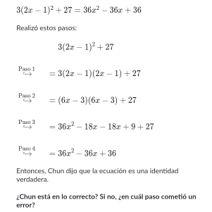 3(2x-1)^2+27=36x^2-36x+36
Realizó estos pasos:
3(2x-1)^2+27
Paso 1 =3(2x-1)(2x-1)+27
Paso 2 =(6x-3)(6x-3)+27
Paso 3 =36x^2-18x-18x+9+27
Paso 4 =36x^2-36x+36
Entonces, Chun dijo que la ecuación es una identidad 
verdadera. 
¿Chun está en lo correcto? Si no, ¿en cuál paso cometió un 
error?