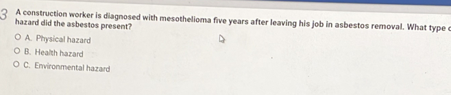A construction worker is diagnosed with mesothelioma five years after leaving his job in asbestos removal. What type c
hazard did the asbestos present?
A. Physical hazard
B. Health hazard
C. Environmental hazard