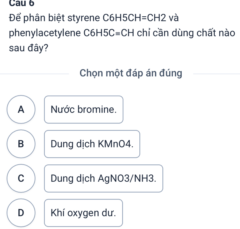 Cau 6
Để phân biệt styrene C6H5Cl H=CH2 và
phenylacetylene C6F -15Cequiv CH chỉ cần dùng chất nào
sau đây?
Chọn một đáp án đúng
A Nước bromine.
B Dung dịch KMnO4.
C Dung dịch AgNO3/ NH3.
D Khí oxygen dư.