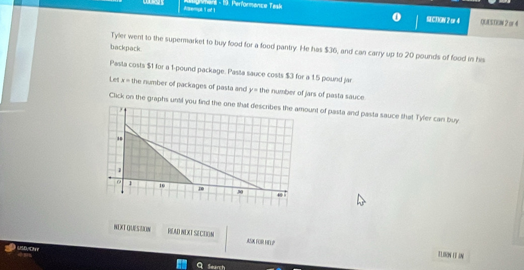 Assignment - 19. Performance Task 
COURSES Attempt i of 1 
SECNON 2 or4 QUESTION 2 or 4 
backpack 
Tyler went to the supermarket to buy food for a food pantry. He has $36, and can carry up to 20 pounds of food in his 
Pasta costs $1 for a 1-pound package. Pasta sauce costs $3 for a 1.5 pound jar 
Let x= the number of packages of pasta and y= the number of jars of pasta sauce. 
Click on the graphs until you funt of pasta and pasta sauce that Tyler can buy 
NEXTQUESTION READ NEXT SECTION ASK FOR HELP 
USD/CNY 
3 
LURN I IN 
Search