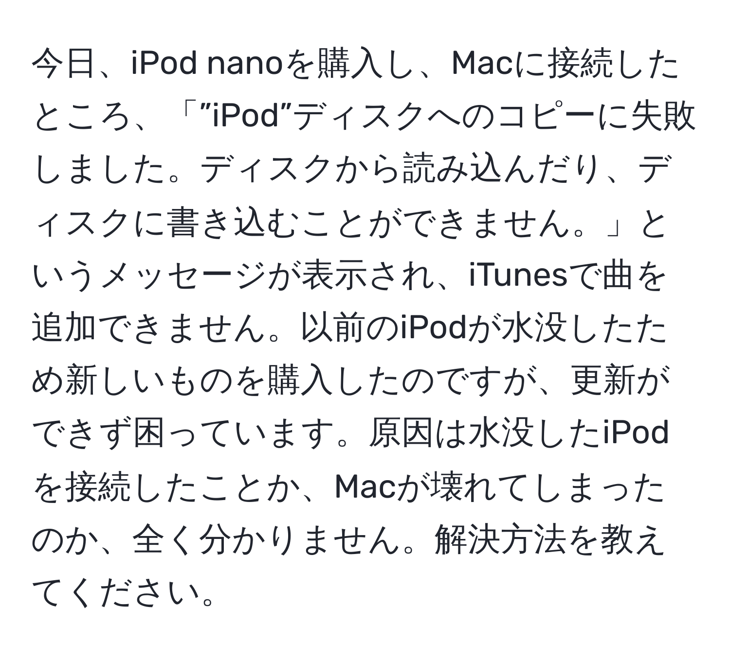 今日、iPod nanoを購入し、Macに接続したところ、「”iPod”ディスクへのコピーに失敗しました。ディスクから読み込んだり、ディスクに書き込むことができません。」というメッセージが表示され、iTunesで曲を追加できません。以前のiPodが水没したため新しいものを購入したのですが、更新ができず困っています。原因は水没したiPodを接続したことか、Macが壊れてしまったのか、全く分かりません。解決方法を教えてください。